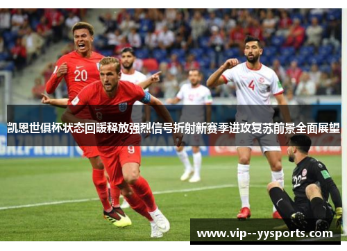 凯恩世俱杯状态回暖释放强烈信号折射新赛季进攻复苏前景全面展望