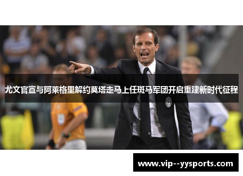 尤文官宣与阿莱格里解约莫塔走马上任斑马军团开启重建新时代征程