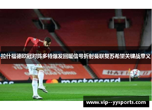 拉什福德欧冠对阵多特爆发回暖信号折射曼联复苏希望关键战意义 拉什福德欧冠对阵多特爆发回暖信号折射曼联复苏希望关键战意义